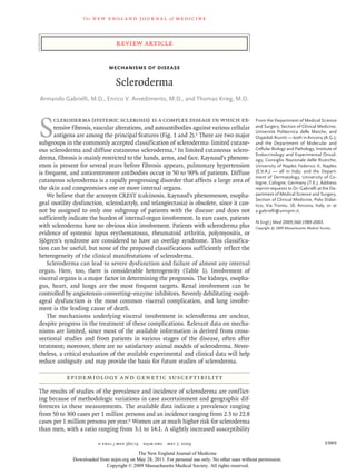 The   n e w e ng l a n d j o u r na l    of   m e dic i n e



                                  review article


                              Mechanisms of Disease

                                  Scleroderma
Armando Gabrielli, M.D., Enrico V. Avvedimento, M.D., and Thomas Krieg, M.D.




S
       cleroderma (systemic sclerosis) is a complex disease in which ex-                           From the Department of Medical Science
       tensive fibrosis, vascular alterations, and autoantibodies against various cellular         and Surgery, Section of Clinical Medicine,
                                                                                                   Università Politecnica delle Marche, and
       antigens are among the principal features (Fig. 1 and 2).1 There are two major              Ospe­ ali Riuniti — both in Ancona (A.G.);
                                                                                                         d
subgroups in the commonly accepted classification of scleroderma: limited cutane-                  and the Department of Molecular and
ous scleroderma and diffuse cutaneous scleroderma.2 In limited cutaneous sclero-                   Cellular Biology and Pathology, Institute of
                                                                                                   Endocrinology and Experimental Oncol-
derma, fibrosis is mainly restricted to the hands, arms, and face. Raynaud’s phenom-               ogy, Consiglio Nazionale delle Ricerche,
enon is present for several years before fibrosis appears, pulmonary hypertension                  University of Naples Federico II, Naples
is frequent, and anticentromere antibodies occur in 50 to 90% of patients. Diffuse                 (E.V.A.) — all in Italy; and the Depart-
                                                                                                   ment of Dermatology, University of Co-
cutaneous scleroderma is a rapidly progressing disorder that affects a large area of               logne, Cologne, Germany (T.K.). Address
the skin and compromises one or more internal organs.                                              reprint requests to Dr. Gabrielli at the De-
    We believe that the acronym CREST (calcinosis, Raynaud’s phenomenon, esopha-                   partment of Medical Science and Surgery,
                                                                                                   Section of Clinical Medicine, Polo Didat-
geal motility dysfunction, sclerodactyly, and telangiectasia) is obsolete, since it can-           tico, Via Tronto, 10, Ancona, Italy, or at
not be assigned to only one subgroup of patients with the disease and does not                     a.gabrielli@univpm.it.
sufficiently indicate the burden of internal-organ involvement. In rare cases, patients
                                                                                                   N Engl J Med 2009;360:1989-2003.
with scleroderma have no obvious skin involvement. Patients with scleroderma plus                  Copyright © 2009 Massachusetts Medical Society.
evidence of systemic lupus erythematosus, rheumatoid arthritis, polymyositis, or
Sjögren’s syndrome are considered to have an overlap syndrome. This classifica-
tion can be useful, but none of the proposed classifications sufficiently reflect the
heterogeneity of the clinical manifestations of scleroderma.
    Scleroderma can lead to severe dysfunction and failure of almost any internal
organ. Here, too, there is considerable heterogeneity (Table 1). Involvement of
visceral organs is a major factor in determining the prognosis. The kidneys, esopha­
gus, heart, and lungs are the most frequent targets. Renal involvement can be
controlled by angiotensin-converting–enzyme inhibitors. Severely debilitating esoph-
ageal dysfunction is the most common visceral complication, and lung involve-
ment is the leading cause of death.
    The mechanisms underlying visceral involvement in scleroderma are unclear,
despite progress in the treatment of these complications. Relevant data on mecha-
nisms are limited, since most of the available information is derived from cross-
sectional studies and from patients in various stages of the disease, often after
treatment; moreover, there are no satisfactory animal models of scleroderma. Never-
theless, a critical evaluation of the available experimental and clinical data will help
reduce ambiguity and may provide the basis for future studies of scleroderma.

           Epidemiol o gy a nd Gene t ic Suscep t ibil i t y

The results of studies of the prevalence and incidence of scleroderma are conflict-
ing because of methodologic variations in case ascertainment and geographic dif-
ferences in these measurements. The available data indicate a prevalence ranging
from 50 to 300 cases per 1 million persons and an incidence ranging from 2.3 to 22.8
cases per 1 million persons per year.6 Women are at much higher risk for scleroderma
than men, with a ratio ranging from 3:1 to 14:1. A slightly increased susceptibility

                          n engl j med 360;19  nejm.org  may 7, 2009                                                                         1989
                                          The New England Journal of Medicine
              Downloaded from nejm.org on May 28, 2011. For personal use only. No other uses without permission.
                            Copyright © 2009 Massachusetts Medical Society. All rights reserved.
 