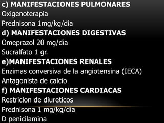 c) MANIFESTACIONES PULMONARES
Oxigenoterapia
Prednisona 1mg/kg/dia
d) MANIFESTACIONES DIGESTIVAS
Omeprazol 20 mg/dia
Sucralfato 1 gr.
e)MANIFESTACIONES RENALES
Enzimas conversiva de la angiotensina (IECA)
Antagonista de calcio
f) MANIFESTACIONES CARDIACAS
Restricion de diureticos
Prednisona 1 mg/kg/dia
D penicilamina
 