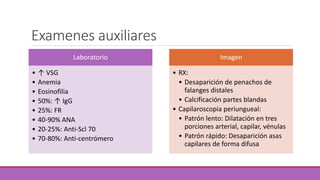 Examenes auxiliares 
Laboratorio 
• ↑ VSG 
• Anemia 
• Eosinofilia 
• 50%: ↑ IgG 
• 25%: FR 
• 40-90% ANA 
• 20-25%: Anti-Scl 70 
• 70-80%: Anti-centrómero 
Imagen 
• RX: 
• Desaparición de penachos de 
falanges distales 
• Calcificación partes blandas 
• Capilaroscopia periungueal: 
• Patrón lento: Dilatación en tres 
porciones arterial, capilar, vénulas 
• Patrón rápido: Desaparición asas 
capilares de forma difusa 
 