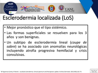 Esclerodermia localizada (LoS)
• Mejor pronóstico que el tipo sistémico.
• Las formas superficiales se resuelven para los 3
años y son benignas.
• Un subtipo de esclerodermia lineal (coupe de
sabre) se ha asociado con anomalías neurológicas
incluyendo atrofia progresiva hemifacial y crisis
convulsivas.
M Figueiroa-Careta, R Romiti. Localized scleroderma: clinical spectrum and therapeutic update. An Bras Dermatol. 2015;90(1):62-73.
Dra. De Lira
CRAIC Mty
 