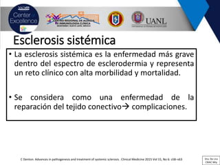 Esclerosis sistémica
• La esclerosis sistémica es la enfermedad más grave
dentro del espectro de esclerodermia y representa
un reto clínico con alta morbilidad y mortalidad.
• Se considera como una enfermedad de la
reparación del tejido conectivo complicaciones.
C Denton. Advances in pathogenesis and treatment of systemic sclerosis . Clinical Medicine 2015 Vol 15, No 6: s58–s63 Dra. De Lira
CRAIC Mty
 