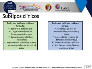 CP Denton, D Khanna Systemic sclerosis. The Lancet. April 13, 2017. http://dx.doi.org/10.1016/S0140-6736(17)30933-9
Subtipos clínicos
Esclerosis sistémica cutánea
limitada:
✓ Esclerosis distal en piel
✓ Largo antecedente de
fenómeno de Raynaud
✓ Complicaciones tardías
frecuentes
✓ Hipertensión pulmonar arterial
y enfermedad gastrointestinal
grave
Esclerosis sistémica cutánea
difusa:
✓ Esclerosis de piel en
extremidades proximales y
tórax
✓ Antecedente reciente de
fenómeno de Raynaud
✓ Involucro renal y cardiaco
✓ Alta frecuencia de fibrosis
pulmonar grave
Dra. De Lira
CRAIC Mty
 