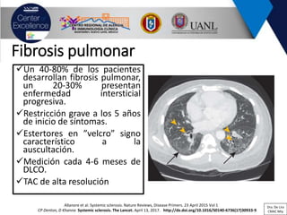 Fibrosis pulmonar
✓Un 40-80% de los pacientes
desarrollan fibrosis pulmonar,
un 20-30% presentan
enfermedad intersticial
progresiva.
✓Restricción grave a los 5 años
de inicio de síntomas.
✓Estertores en ”velcro” signo
característico a la
auscultación.
✓Medición cada 4-6 meses de
DLCO.
✓TAC de alta resolución
CP Denton, D Khanna Systemic sclerosis. The Lancet. April 13, 2017. http://dx.doi.org/10.1016/S0140-6736(17)30933-9
Allanore et al. Systemic sclerosis. Nature Reviews, Disease Primers. 23 April 2015 Vol 1 Dra. De Lira
CRAIC Mty
 