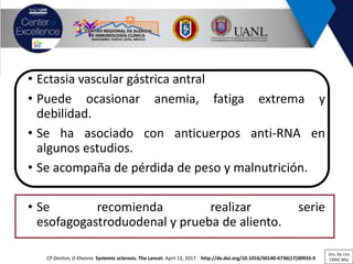 • Ectasia vascular gástrica antral
• Puede ocasionar anemia, fatiga extrema y
debilidad.
• Se ha asociado con anticuerpos anti-RNA en
algunos estudios.
• Se acompaña de pérdida de peso y malnutrición.
• Se recomienda realizar serie
esofagogastroduodenal y prueba de aliento.
CP Denton, D Khanna Systemic sclerosis. The Lancet. April 13, 2017. http://dx.doi.org/10.1016/S0140-6736(17)30933-9
Dra. De Lira
CRAIC Mty
 