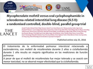 El tratamiento de la enfermedad pulmonar intersticial relacionado a
esclerodermia, con mofetil de micofenolato durante 2 años o ciclofosfamida
durante 1 año resulta en mejoría significativa en las mediciones de función
pulmonar.
A pesar de que el mofetil de micofenolato fue mejor tolerado y se asoció con
menor toxicidad, no se observó mayor efectividad que la ciclofosfamida.
Published online July 25, 2016
Dra. De Lira
CRAIC Mty
 