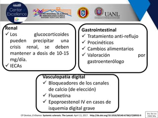 Renal
✓ Los glucocorticoides
pueden precipitar una
crisis renal, se deben
mantener a dosis de 10-15
mg/día.
✓ IECAs
Gastrointestinal
✓ Tratamiento anti-reflujo
✓ Procinéticos
✓ Cambios alimentarios
✓ Valoración por
gastroenterólogo
CP Denton, D Khanna Systemic sclerosis. The Lancet. April 13, 2017. http://dx.doi.org/10.1016/S0140-6736(17)30933-9
Vasculopatía digital
✓ Bloqueadores de los canales
de calcio (de elección)
✓ Fluoxetina
✓ Epoproestenol IV en casos de
isquemia digital grave
Dra. De Lira
CRAIC Mty
 