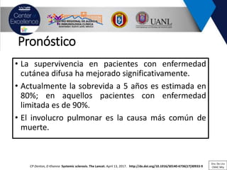 Pronóstico
• La supervivencia en pacientes con enfermedad
cutánea difusa ha mejorado significativamente.
• Actualmente la sobrevida a 5 años es estimada en
80%; en aquellos pacientes con enfermedad
limitada es de 90%.
• El involucro pulmonar es la causa más común de
muerte.
CP Denton, D Khanna Systemic sclerosis. The Lancet. April 13, 2017. http://dx.doi.org/10.1016/S0140-6736(17)30933-9
Dra. De Lira
CRAIC Mty
 
