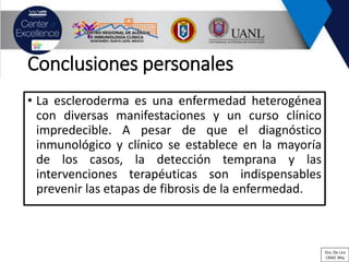 Conclusiones personales
• La escleroderma es una enfermedad heterogénea
con diversas manifestaciones y un curso clínico
impredecible. A pesar de que el diagnóstico
inmunológico y clínico se establece en la mayoría
de los casos, la detección temprana y las
intervenciones terapéuticas son indispensables
prevenir las etapas de fibrosis de la enfermedad.
Dra. De Lira
CRAIC Mty
 