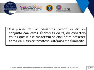 • Cualquiera de las variantes puede existir en
conjunto con otros síndromes de tejido conectivo
en los que la esclerodermia se encuentra presente
como en lupus eritematoso sistémico y polimiositis.
D Khanna. Diagnosis and treatment of systemic and localized scleroderma Expert Rev. Dermatol. 6 (3), 287-302 (2011) Dra. De Lira
CRAIC Mty
 