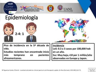 Epidemiología
M Figueiroa-Careta, R Romiti. Localized scleroderma: clinical spectrum and therapeutic update. An Bras Dermatol. 2015;90(1):62-73.
Incidencia
LoS: 0.3 a 3 casos por 100,000 hab
en un año.
Ssc: Muy baja,<10 por 1 millón/año
observados en Europa y Japon.
2-4: 1
Pico de incidencia en la 5ª década de
vida.
Estudios recientes han encontrado inicio
más temprano en pacientes
afroamericanos.
Dra. De Lira
CRAIC Mty
 