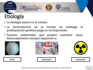 Etiología
• La etiología exacta no se conoce.
• La esclerodermia no se hereda sin embargo la
predisposición genética juega un rol importante.
• Factores ambientales que pueden contribuir como
desencadenantes incluyen exposición a:
Allanore et al. Systemic sclerosis. Nature Reviews, Disease Primers. 23 April 2015 Vol 1
sílice solventes radiación
Dra. De Lira
CRAIC Mty
 