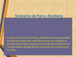 Síndrome de Parry- Romberg
• A síndrome de Parry-Romberg, também denominada atrofia
hemifacial progressiva, consiste em uma rara condição na
qual há degeneração progressiva e encolhimento dos tecidos
situados abaixo da pele da face, incluindo, em muitos casos,
os ossos.
 