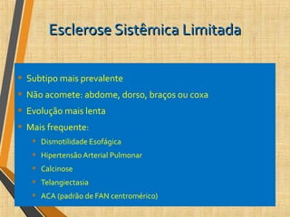 Esclerose Sistêmica LimitadaEsclerose Sistêmica Limitada
• Subtipo mais prevalente
• Não acomete: abdome, dorso, braços ou coxa
• Evolução mais lenta
• Mais frequente:
• Dismotilidade Esofágica
• Hipertensão Arterial Pulmonar
• Calcinose
• Telangiectasia
• ACA (padrão de FAN centromérico)
 