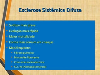 Esclerose Sistêmica DifusaEsclerose Sistêmica Difusa
• Subtipo mais grave
• Evolução mais rápida
• Maior mortalidade
• Forma mais comum em crianças
• Mais frequente:
• Fibrose pulmonar
• Miocardite fibrosante
• Crise renal esclerodermica
• SCL-70 (Antitopoisomerase)
 