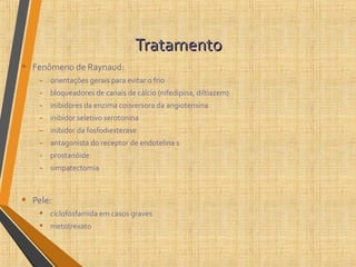 TratamentoTratamento
• Fenômeno de Raynaud:
- orientações gerais para evitar o frio
- bloqueadores de canais de cálcio (nifedipina, diltiazem)
- inibidores da enzima conversora da angiotensina
- inibidor seletivo serotonina
- inibidor da fosfodiesterase
- antagonista do receptor de endotelina 1
- prostanóide
- simpatectomia
• Pele:
• ciclofosfamida em casos graves
• metotrexato
 