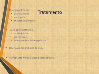 TratamentoTratamento• Doença pulmonar:
• ciclofosfamida
• azatioprina
• Micofenolato mofetil
• Trato gastrointestinal:
- mudar hábitos
- procinéticos
- inibidores de bomba de prótons
• Doença renal: inibidor da ECA
• Transplante Medula Óssea casos graves
 