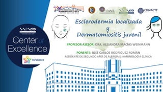 Esclerodermia localizada
y
Dermatomiositis juvenil
PROFESOR ASESOR: DRA. ALEJANDRA MACÍAS WEINMANN
PONENTE: JOSÉ CARLOS RODRÍGUEZ ROMÁN
RESIDENTE DE SEGUNDO AÑO DE ALERGIA E INMUNOLOGÍA CLÍNICA
04/10/2023
 