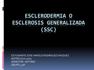 ESCLERODERMIA O
ESCLEROSIS GENERALIZADA
(SSC)
ESTUDIANTE:JOSE HAROLD RODRIGUEZVASQUEZ
MATRICULA:12707
SEMESTRE: SEPTIMO
GRUPO: 40P
 