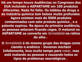 Há um tempo houve Audiências no Congresso dos
  EUA incluindo o ASPARTAME em 100 produtos
 diferentes. Nada foi feito. Os lobbies da droga e
da indústria química tem bolsos muito profundos.
      Agora existem mais de 5000 produtos
  contaminados com este produto químico , e a
patente expirou. Na época da primeira audiência,
as pessoas estavam ficando cegas. O metanol no
ASPARTAME se converte em formaldeído na retina
                    do olho .
O formaldeído é do mesmo grupo das drogas como
      cianeto e arsênico - Venenos mortais!
Infelizmente, leva muito tempo para matar, mas
 está matando as pessoas e causando todos os
        tipos de problemas neurológicos .
 