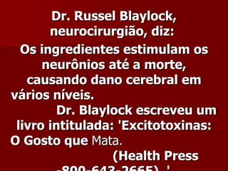 Dr. Russel Blaylock,
       neurocirurgião, diz:
  Os ingredientes estimulam os
      neurônios até a morte,
   causando dano cerebral em
vários níveis.
         Dr. Blaylock escreveu um
 livro intitulada: 'Excitotoxinas:
O Gosto que Mata.
                  (Health Press
 