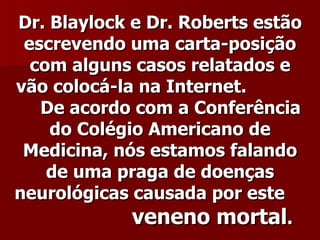 Dr. Blaylock e Dr. Roberts estão
 escrevendo uma carta-posição
  com alguns casos relatados e
vão colocá-la na Internet.
   De acordo com a Conferência
    do Colégio Americano de
 Medicina, nós estamos falando
    de uma praga de doenças
neurológicas causada por este
             veneno mortal.
 