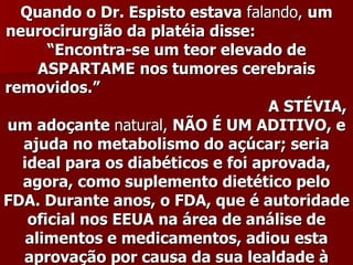 Quando o Dr. Espisto estava falando, um
neurocirurgião da platéia disse:
      “Encontra-se um teor elevado de
     ASPARTAME nos tumores cerebrais
removidos.”
                                   A STÉVIA,
um adoçante natural, NÃO É UM ADITIVO, e
  ajuda no metabolismo do açúcar; seria
  ideal para os diabéticos e foi aprovada,
  agora, como suplemento dietético pelo
FDA. Durante anos, o FDA, que é autoridade
   oficial nos EEUA na área de análise de
   alimentos e medicamentos, adiou esta
  aprovação por causa da sua lealdade à
 
