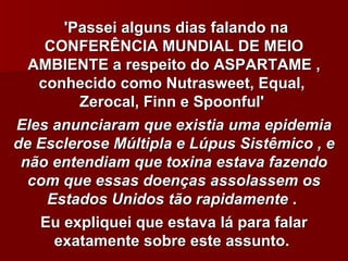 'Passei alguns dias falando na
    CONFERÊNCIA MUNDIAL DE MEIO
  AMBIENTE a respeito do ASPARTAME ,
   conhecido como Nutrasweet, Equal,
         Zerocal, Finn e Spoonful'
Eles anunciaram que existia uma epidemia
de Esclerose Múltipla e Lúpus Sistêmico , e
 não entendiam que toxina estava fazendo
  com que essas doenças assolassem os
    Estados Unidos tão rapidamente .
   Eu expliquei que estava lá para falar
     exatamente sobre este assunto.
 