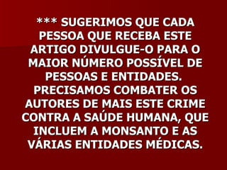 *** SUGERIMOS QUE CADA
   PESSOA QUE RECEBA ESTE
 ARTIGO DIVULGUE-O PARA O
 MAIOR NÚMERO POSSÍVEL DE
    PESSOAS E ENTIDADES.
  PRECISAMOS COMBATER OS
AUTORES DE MAIS ESTE CRIME
CONTRA A SAÚDE HUMANA, QUE
  INCLUEM A MONSANTO E AS
 VÁRIAS ENTIDADES MÉDICAS.
 