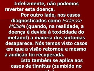 Infelizmente, não podemos
reverter esta doença.
        Por outro lado, nos casos
   diagnosticados como Esclerose
  Múltipla (quando, na realidade, a
  doença é devida à toxicidade do
 metanol) a maioria dos sintomas
desaparece. Nós temos visto casos
 em que a visão retornou e mesmo
a audição foi recuperada.
        Isto também se aplica aos
   casos de tinnitus (zumbido no
 
