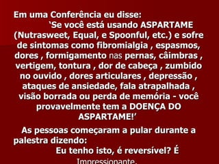 Em uma Conferência eu disse:
         ‘Se você está usando ASPARTAME
(Nutrasweet, Equal, e Spoonful, etc.) e sofre
 de sintomas como fibromialgia , espasmos,
dores , formigamento nas pernas, câimbras ,
vertigem, tontura , dor de cabeça , zumbido
  no ouvido , dores articulares , depressão ,
  ataques de ansiedade, fala atrapalhada ,
 visão borrada ou perda de memória - você
      provavelmente tem a DOENÇA DO
                ASPARTAME!’
  As pessoas começaram a pular durante a
palestra dizendo:
          Eu tenho isto, é reversível? É
 