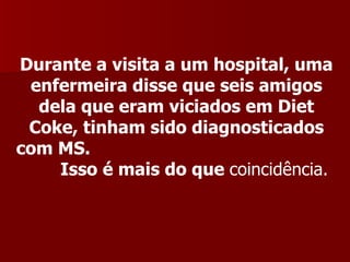 Durante a visita a um hospital, uma
 enfermeira disse que seis amigos
  dela que eram viciados em Diet
 Coke, tinham sido diagnosticados
com MS.
    Isso é mais do que coincidência.
 