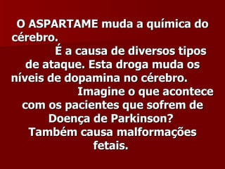 O ASPARTAME muda a química do
cérebro.
        É a causa de diversos tipos
   de ataque. Esta droga muda os
níveis de dopamina no cérebro.
            Imagine o que acontece
  com os pacientes que sofrem de
       Doença de Parkinson?
   Também causa malformações
               fetais.
 