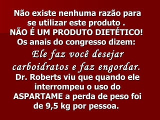 Não existe nenhuma razão para
    se utilizar este produto .
NÃO É UM PRODUTO DIETÉTICO!
  Os anais do congresso dizem:
    Ele faz você desejar
carboidratos e faz engordar.
Dr. Roberts viu que quando ele
     interrompeu o uso do
ASPARTAME a perda de peso foi
     de 9,5 kg por pessoa.
 