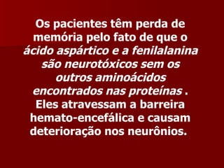 Os pacientes têm perda de
  memória pelo fato de que o
ácido aspártico e a fenilalanina
   são neurotóxicos sem os
      outros aminoácidos
 encontrados nas proteínas .
  Eles atravessam a barreira
 hemato-encefálica e causam
 deterioração nos neurônios.
 