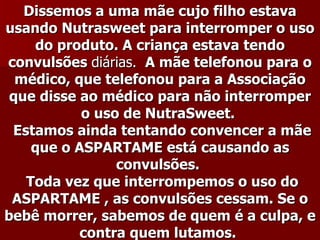 Dissemos a uma mãe cujo filho estava
usando Nutrasweet para interromper o uso
    do produto. A criança estava tendo
convulsões diárias. A mãe telefonou para o
  médico, que telefonou para a Associação
 que disse ao médico para não interromper
           o uso de NutraSweet.
 Estamos ainda tentando convencer a mãe
    que o ASPARTAME está causando as
                convulsões.
   Toda vez que interrompemos o uso do
 ASPARTAME , as convulsões cessam. Se o
bebê morrer, sabemos de quem é a culpa, e
           contra quem lutamos.
 