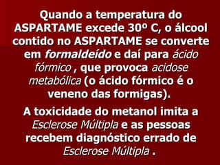 Quando a temperatura do
ASPARTAME excede 30º C, o álcool
contido no ASPARTAME se converte
  em formaldeído e daí para ácido
    fórmico , que provoca acidose
   metabólica (o ácido fórmico é o
       veneno das formigas).
 A toxicidade do metanol imita a
  Esclerose Múltipla e as pessoas
 recebem diagnóstico errado de
        Esclerose Múltipla .
 