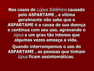 Nos casos de Lúpus Sistêmico causado
      pelo ASPARTAME , a vítima
      geralmente não sabe que o
ASPARTAME é a causa de sua doença
e continua com seu uso, agravando o
   lúpus a um grau tão intenso que
    algumas vezes ameaça a vida.
  Quando interrompemos o uso do
ASPARTAME , as pessoas que tinham
    lúpus ficam assintomáticas.
 