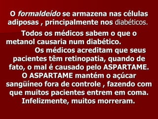 O formaldeído se armazena nas células
adiposas , principalmente nos diabéticos.
     Todos os médicos sabem o que o
metanol causaria num diabético.
         Os médicos acreditam que seus
  pacientes têm retinopatia, quando de
 fato, o mal é causado pelo ASPARTAME.
     O ASPARTAME mantém o açúcar
sangüíneo fora de controle , fazendo com
 que muitos pacientes entrem em coma.
     Infelizmente, muitos morreram.
 