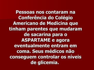 Pessoas nos contaram na
     Conferência do Colégio
  Americano de Medicina que
tinham parentes que mudaram
       de sacarina para o
      ASPARTAME e agora
   eventualmente entram em
    coma. Seus médicos não
conseguem controlar os níveis
          de glicemia.
 