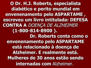 O Dr. H.J. Roberts, especialista
    diabético e perito mundial em
 envenenamento pelo ASPARTAME ,
escreveu um livro intitulada: DEFESA
CONTRA A DOENÇA DE ALZHEIMER
    (1-800-814-8900 ).
            Dr. Roberts conta como o
  envenenamento pelo ASPARTAME
    está relacionado à doença de
    Alzheimer. E realmente está.
  Mulheres de 30 anos estão sendo
      internadas com Alzheimer.
 
