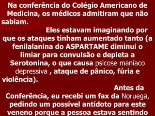 Na conferência do Colégio Americano de
 Medicina, os médicos admitiram que não
sabiam.
               Eles estavam imaginando por
que os ataques tinham aumentado tanto (a
    fenilalanina do ASPARTAME diminui o
      limiar para convulsão e depleta a
   Serotonina, o que causa psicose maníaco
     depressiva , ataque de pânico, fúria e
violência).
                                  Antes da
 Conferência, eu recebi um fax da Noruega,
   pedindo um possível antídoto para este
  veneno porque a pessoa estava sentindo
 