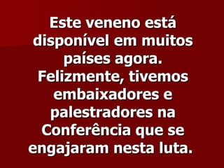 Este veneno está
 disponível em muitos
     países agora.
 Felizmente, tivemos
    embaixadores e
   palestradores na
  Conferência que se
engajaram nesta luta.
 