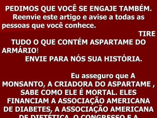 PEDIMOS QUE VOCÊ SE ENGAJE TAMBÉM.
   Reenvie este artigo e avise a todas as
pessoas que você conhece.
                                       TIRE
  TUDO O QUE CONTÉM ASPARTAME DO
ARMÁRIO!
      ENVIE PARA NÓS SUA HISTÓRIA.

                 Eu asseguro que A
MONSANTO, A CRIADORA DO ASPARTAME ,
    SABE COMO ELE É MORTAL. ELES
 FINANCIAM A ASSOCIAÇÃO AMERICANA
DE DIABETES, A ASSOCIAÇÃO AMERICANA
 