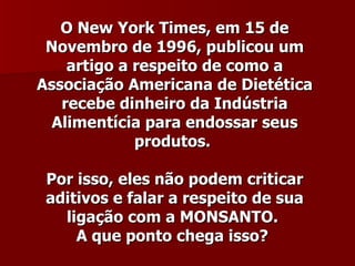 O New York Times, em 15 de
 Novembro de 1996, publicou um
    artigo a respeito de como a
Associação Americana de Dietética
   recebe dinheiro da Indústria
 Alimentícia para endossar seus
             produtos.

 Por isso, eles não podem criticar
 aditivos e falar a respeito de sua
   ligação com a MONSANTO.
     A que ponto chega isso?
 