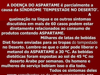 A DOENÇA DO ASPARTAME é parcialmente a
causa da SÍNDROME 'TEMPESTADE NO DESERTO'.
                                             A
    queimação na língua e os outros sintomas
   discutidos em mais de 60 casos podem estar
     diretamente relacionados ao consumo de
produtos contendo ASPARTAME.
                    Milhares de latas de bebidas
 Diet foram enviadas para as tropas do tempestade
 no Deserto. Lembre-se que o calor pode liberar o
   metanol do ASPARTAME a 30 ºC. As bebidas
   dietéticas foram expostas ao sol de 45 ºC no
     deserto Árabe por semanas. Os homens e
mulheres de serviço bebiam isso o dia todo.
                         Todos os sintomas deles
 