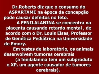 Dr.Roberts diz que o consumo do
   ASPARTAME na época da concepção
pode causar defeitos no feto.
       A FENILALANINA se concentra na
 placenta causando retardo mental , de
 acordo com o Dr. Louis Elsas, Professor
 de Genética Pediátrica na Universidade
de Emory.
     Em testes de laboratório, os animais
desenvolvem tumores cerebrais
      (a fenilalanina tem um subproduto
  o XP, um agente causador de tumores
                cerebrais).
 