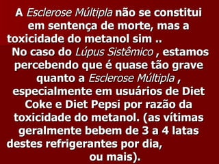 A Esclerose Múltipla não se constitui
    em sentença de morte, mas a
toxicidade do metanol sim ..
 No caso do Lúpus Sistêmico , estamos
 percebendo que é quase tão grave
      quanto a Esclerose Múltipla ,
 especialmente em usuários de Diet
    Coke e Diet Pepsi por razão da
 toxicidade do metanol. (as vítimas
  geralmente bebem de 3 a 4 latas
destes refrigerantes por dia,
                ou mais).
 
