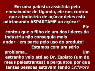 Em uma palestra assistida pelo
  embaixador de Uganda, ele nos contou
    que a indústria de açúcar deles está
adicionando ASPARTAME ao açúcar!
                                       Ele
 contou que o filho de um dos líderes da
 indústria não conseguia mais
andar - em parte pelo uso do produto!
              Estamos com um sério
 problema...                           Um
 estranho veio até ao Dr. Espisto (um de
meus palestrantes) e perguntou por que
  tantas pessoas estavam tendo Esclerose
 