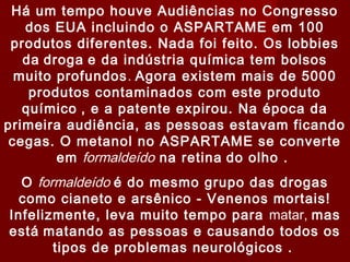 Há um tempo houve Audiências no Congresso
   dos EUA incluindo o ASPARTAME em 100
 produtos diferentes. Nada foi feito. Os lobbies
   da droga e da indústria química tem bolsos
  muito profundos . Agora existem mais de 5000
    produtos contaminados com este produto
   químico , e a patente expirou. Na época da
primeira audiência, as pessoas estavam ficando
 cegas. O metanol no ASPARTAME se converte
        em formaldeído na retina do olho .
  O formaldeído é do mesmo grupo das drogas
  como cianeto e arsênico - Venenos mortais!
Infelizmente, leva muito tempo para matar, mas
está matando as pessoas e causando todos os
       tipos de problemas neurológicos .
 