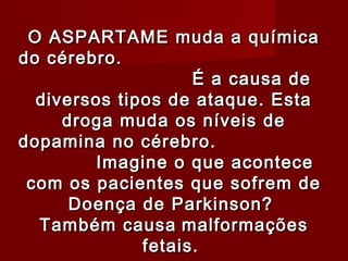 O ASPARTAME muda a química
do cérebro.
                    É a causa de
  diversos tipos de ataque. Esta
     droga muda os níveis de
dopamina no cérebro.
        Imagine o que acontece
 com os pacientes que sofrem de
      Doença de Parkinson?
  Também causa malformações
              fetais.
 